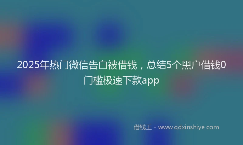 2025年热门微信告白被借钱，总结5个黑户借钱0门槛极速下款app