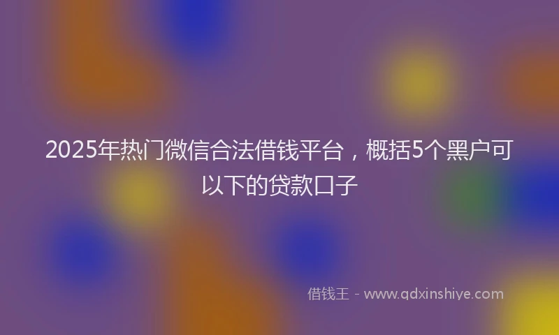 2025年热门微信合法借钱平台，概括5个黑户可以下的贷款口子