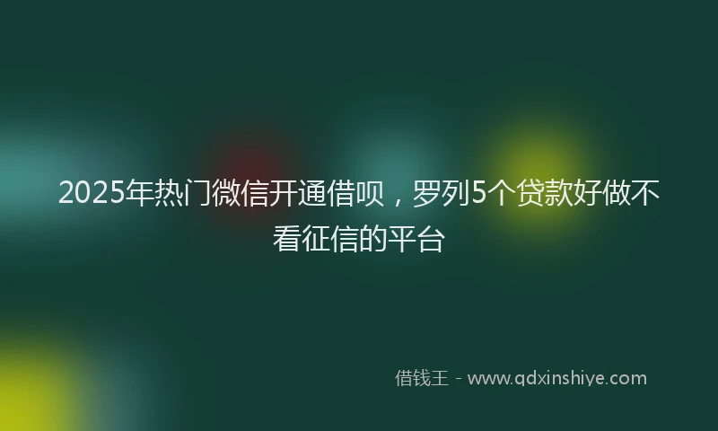 2025年热门微信开通借呗，罗列5个贷款好做不看征信的平台