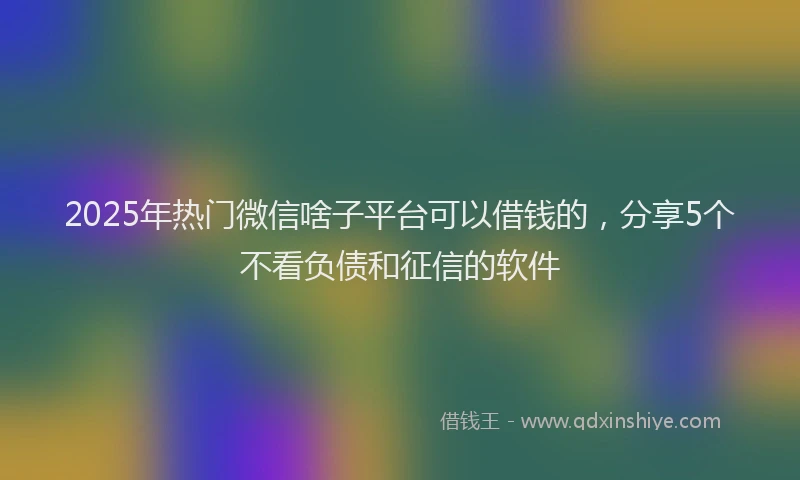 2025年热门微信啥子平台可以借钱的，分享5个不看负债和征信的软件