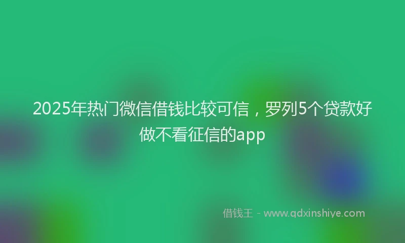 2025年热门微信借钱比较可信，罗列5个贷款好做不看征信的app