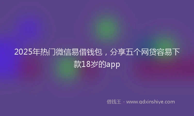 2025年热门微信易借钱包，分享五个网贷容易下款18岁的app