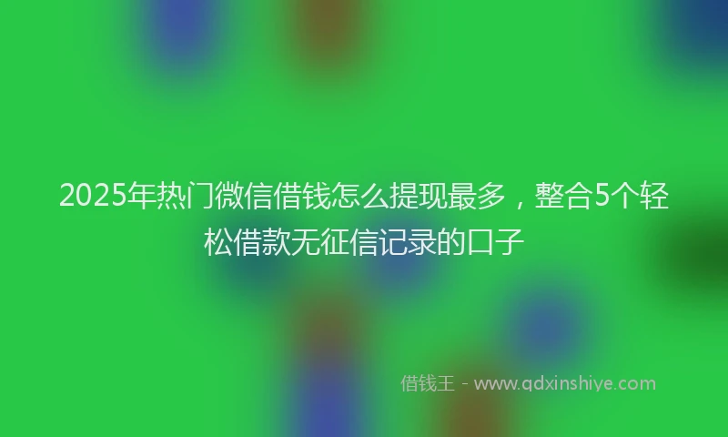 2025年热门微信借钱怎么提现最多，整合5个轻松借款无征信记录的口子