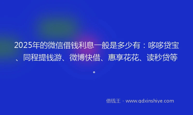 2025年的微信借钱利息一般是多少有：哆哆贷宝、同程提钱游、微博快借、惠享花花、读秒贷等。