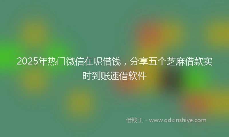 2025年热门微信在呢借钱，分享五个芝麻借款实时到账速借软件
