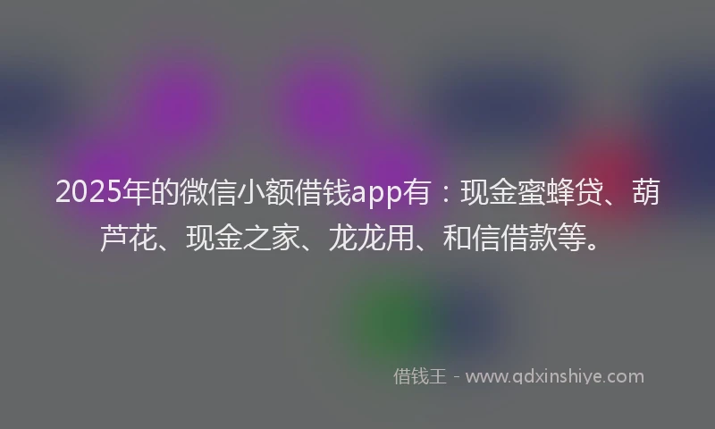2025年的微信小额借钱app有：现金蜜蜂贷、葫芦花、现金之家、龙龙用、和信借款等。