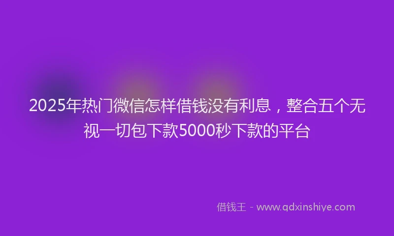 2025年热门微信怎样借钱没有利息，整合五个无视一切包下款5000秒下款的平台