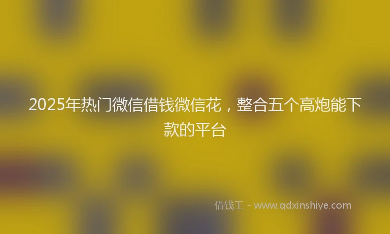 2025年热门微信借钱微信花，整合五个高炮能下款的平台
