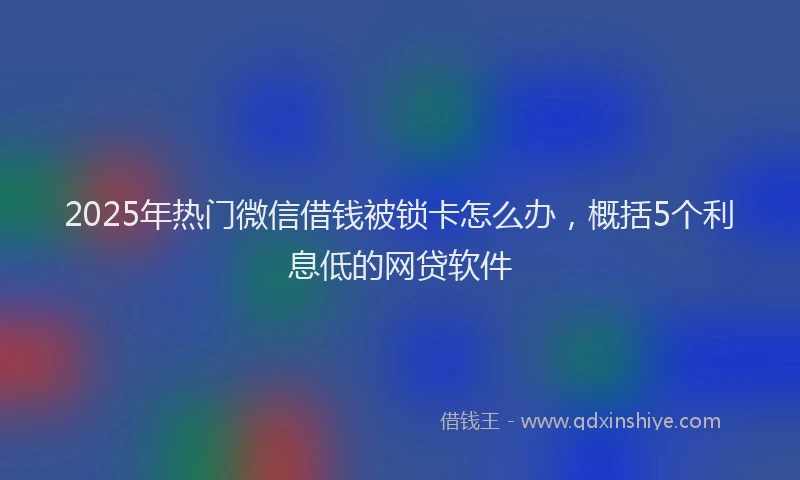 2025年热门微信借钱被锁卡怎么办，概括5个利息低的网贷软件
