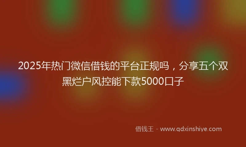 2025年热门微信借钱的平台正规吗，分享五个双黑烂户风控能下款5000口子