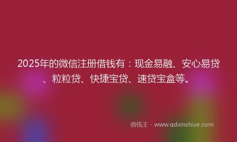 2025年的微信注册借钱有：现金易融、安心易贷、粒粒贷、快捷宝贷、速贷宝盒等。