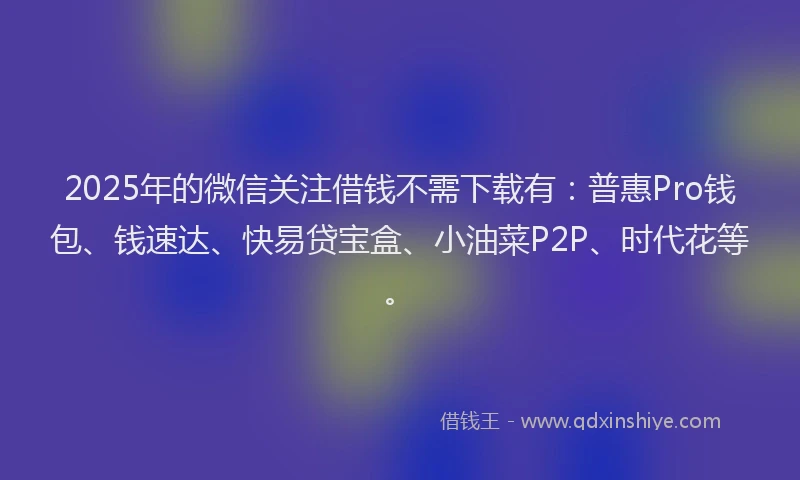 2025年的微信关注借钱不需下载有：普惠Pro钱包、钱速达、快易贷宝盒、小油菜P2P、时代花等。
