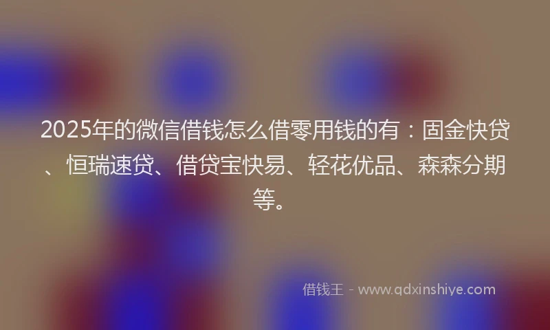 2025年的微信借钱怎么借零用钱的有：固金快贷、恒瑞速贷、借贷宝快易、轻花优品、森森分期等。
