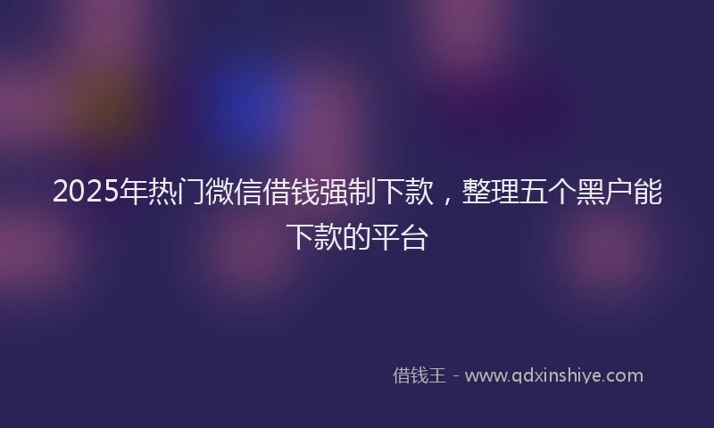 2025年热门微信借钱强制下款，整理五个黑户能下款的平台