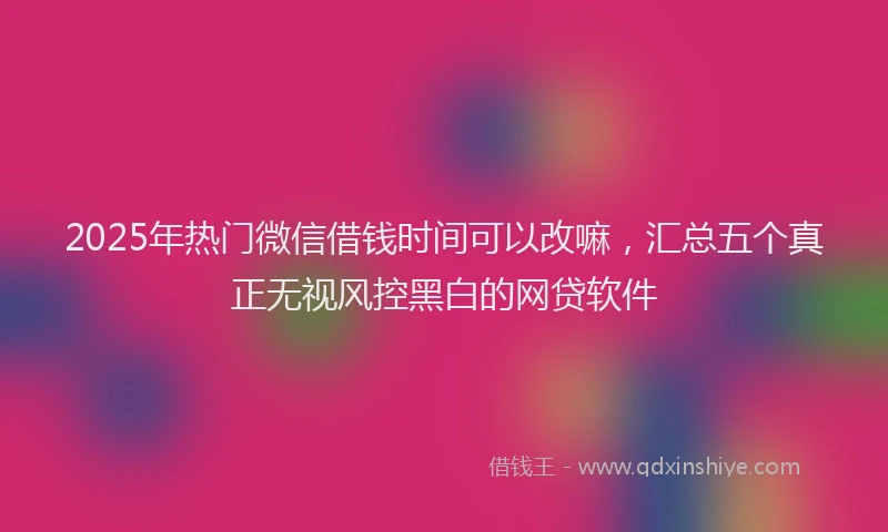 2025年热门微信借钱时间可以改嘛，汇总五个真正无视风控黑白的网贷软件