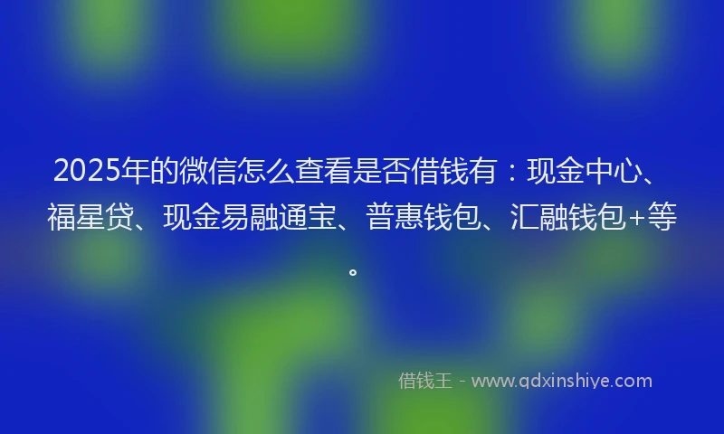 2025年的微信怎么查看是否借钱有：现金中心、福星贷、现金易融通宝、普惠钱包、汇融钱包+等。