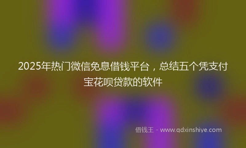 2025年热门微信免息借钱平台，总结五个凭支付宝花呗贷款的软件