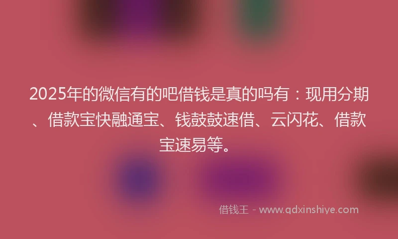 2025年的微信有的吧借钱是真的吗有：现用分期、借款宝快融通宝、钱鼓鼓速借、云闪花、借款宝速易等。