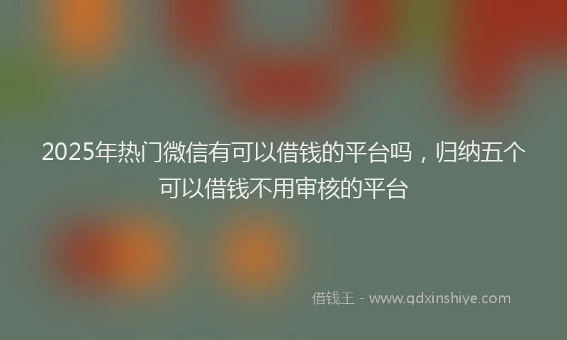 2025年热门微信有可以借钱的平台吗，归纳五个可以借钱不用审核的平台