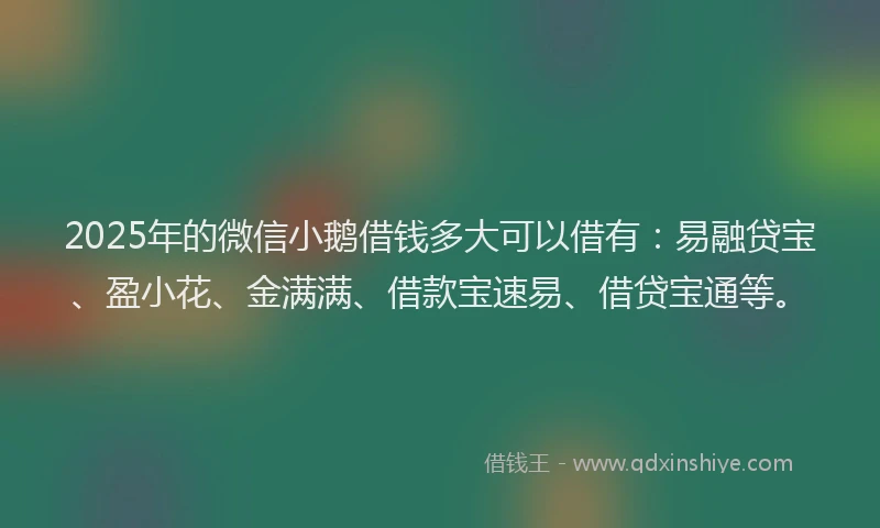 2025年的微信小鹅借钱多大可以借有：易融贷宝、盈小花、金满满、借款宝速易、借贷宝通等。
