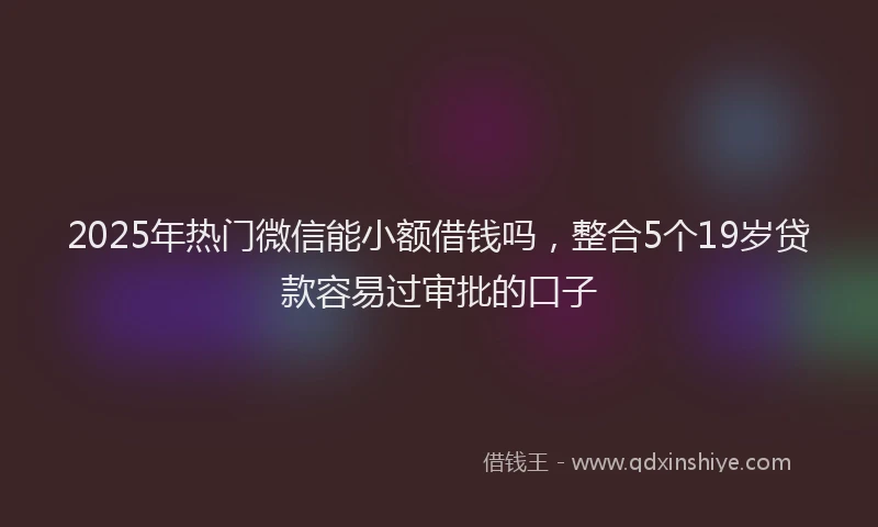 2025年热门微信能小额借钱吗，整合5个19岁贷款容易过审批的口子