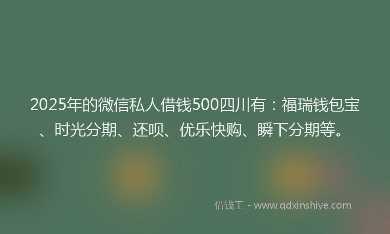 2025年的微信私人借钱500四川有：福瑞钱包宝、时光分期、还呗、优乐快购、瞬下分期等。