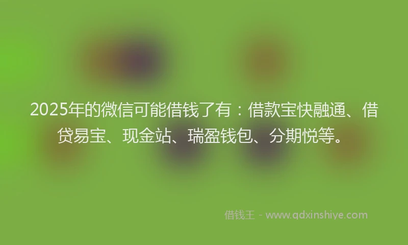 2025年的微信可能借钱了有：借款宝快融通、借贷易宝、现金站、瑞盈钱包、分期悦等。