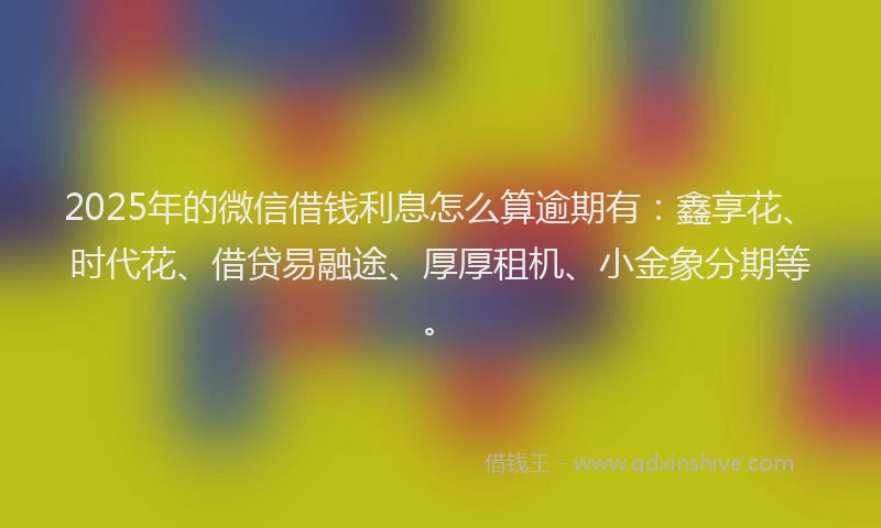 2025年的微信借钱利息怎么算逾期有：鑫享花、时代花、借贷易融途、厚厚租机、小金象分期等。