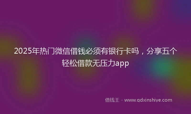 2025年热门微信借钱必须有银行卡吗，分享五个轻松借款无压力app