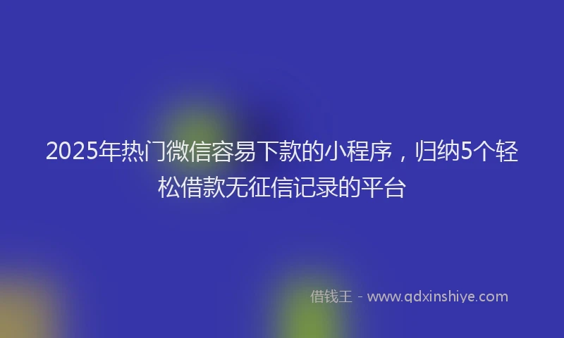 2025年热门微信容易下款的小程序，归纳5个轻松借款无征信记录的平台