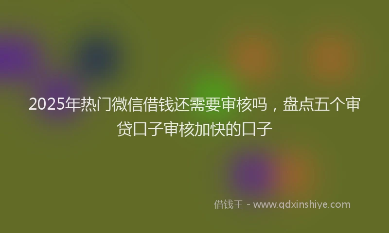 2025年热门微信借钱还需要审核吗，盘点五个审贷口子审核加快的口子