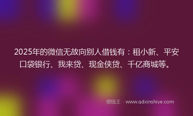 2025年的微信无故向别人借钱有：租小新、平安口袋银行、我来贷、现金侠贷、千亿商城等。