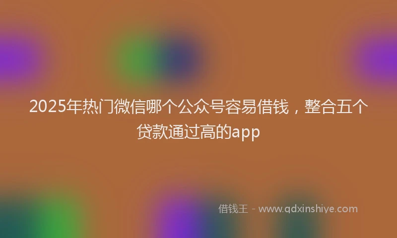 2025年热门微信哪个公众号容易借钱，整合五个贷款通过高的app