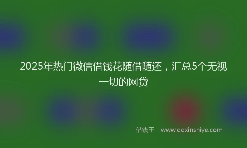 2025年热门微信借钱花随借随还，汇总5个无视一切的网贷