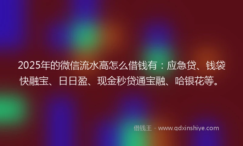 2025年的微信流水高怎么借钱有：应急贷、钱袋快融宝、日日盈、现金秒贷通宝融、哈银花等。