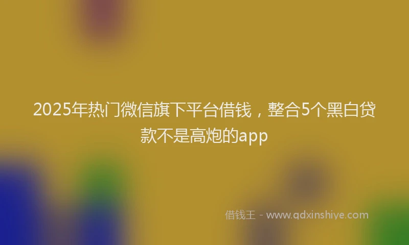 2025年热门微信旗下平台借钱，整合5个黑白贷款不是高炮的app