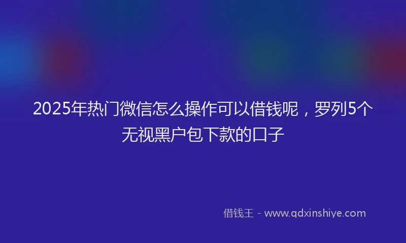 2025年热门微信怎么操作可以借钱呢，罗列5个无视黑户包下款的口子