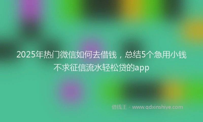 2025年热门微信如何去借钱，总结5个急用小钱不求征信流水轻松贷的app