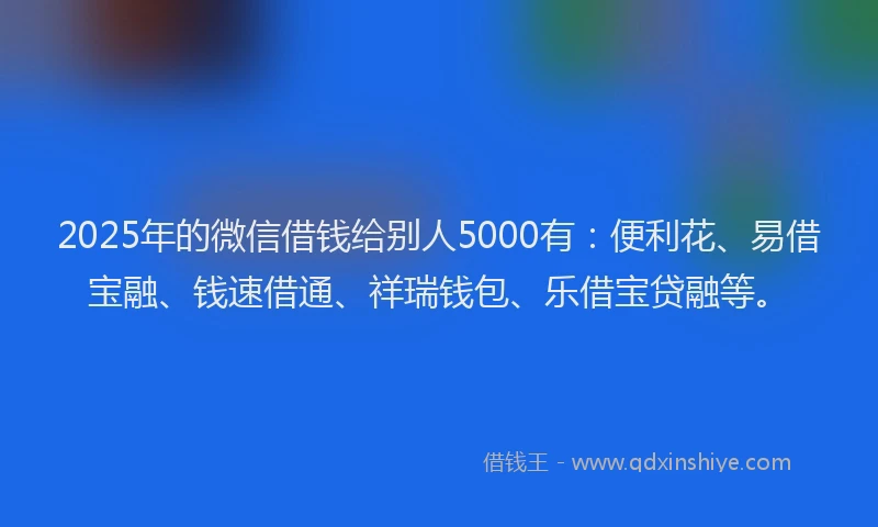 2025年的微信借钱给别人5000有：便利花、易借宝融、钱速借通、祥瑞钱包、乐借宝贷融等。