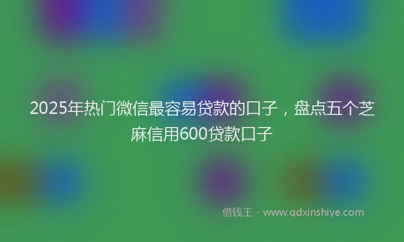 2025年热门微信最容易贷款的口子，盘点五个芝麻信用600贷款口子