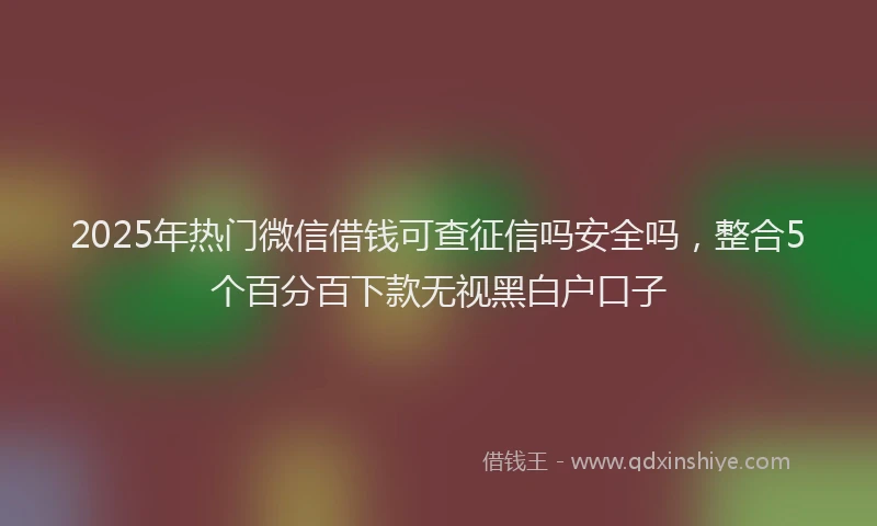 2025年热门微信借钱可查征信吗安全吗，整合5个百分百下款无视黑白户口子