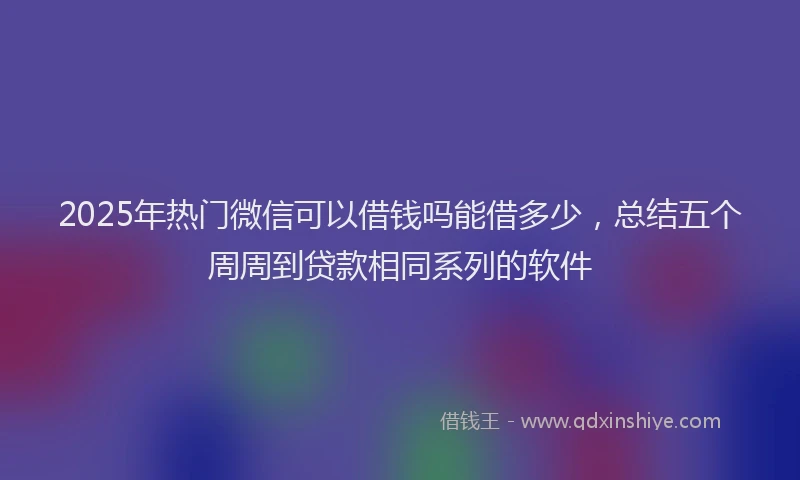 2025年热门微信可以借钱吗能借多少，总结五个周周到贷款相同系列的软件