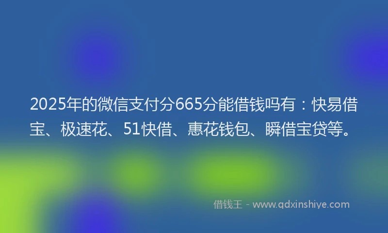 2025年的微信支付分665分能借钱吗有：快易借宝、极速花、51快借、惠花钱包、瞬借宝贷等。