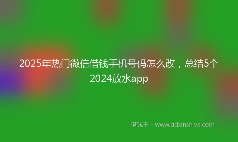 2025年热门微信借钱手机号码怎么改，总结5个2024放水app