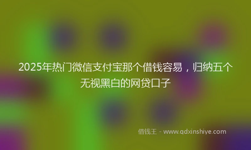 2025年热门微信支付宝那个借钱容易，归纳五个无视黑白的网贷口子