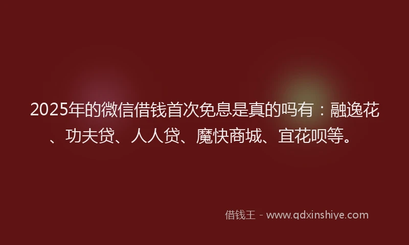 2025年的微信借钱首次免息是真的吗有：融逸花、功夫贷、人人贷、魔快商城、宜花呗等。