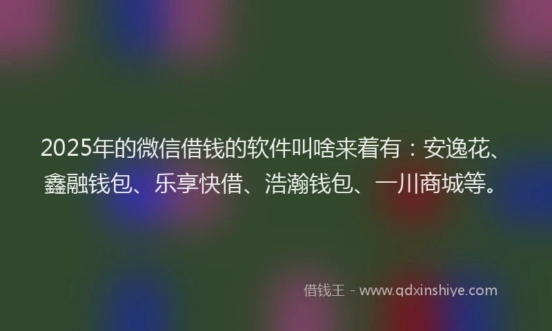 2025年的微信借钱的软件叫啥来着有：安逸花、鑫融钱包、乐享快借、浩瀚钱包、一川商城等。