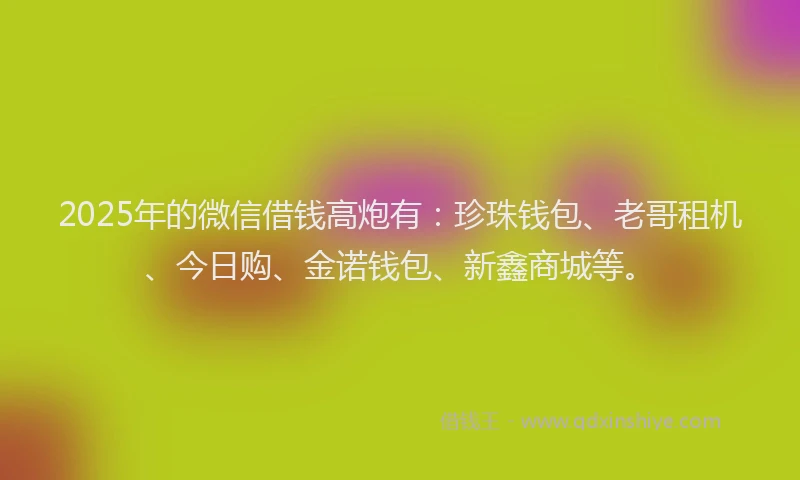 2025年的微信借钱高炮有：珍珠钱包、老哥租机、今日购、金诺钱包、新鑫商城等。