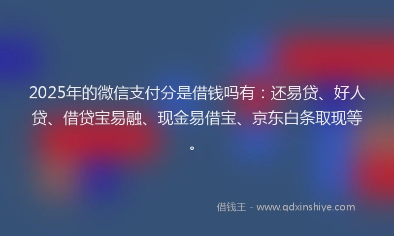 2025年的微信支付分是借钱吗有：还易贷、好人贷、借贷宝易融、现金易借宝、京东白条取现等。