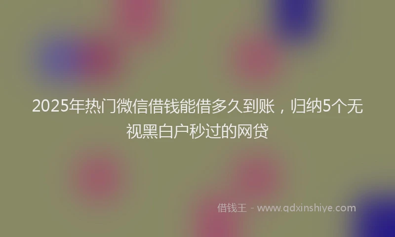 2025年热门微信借钱能借多久到账，归纳5个无视黑白户秒过的网贷